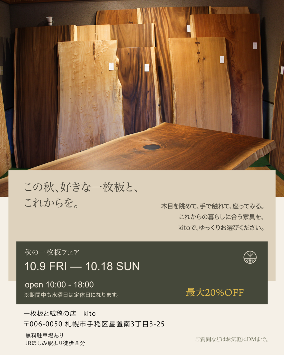 この秋、好きな一枚板と、これからを。秋の一枚板フェア 10.9 FRI - 10.18 SUN、open 10:00-18:00、期間中も水曜日は定休日。最大20%OFF。一枚板と絨毯の店 kito 札幌市手稲区星置南3丁目3-25、無料駐車場あり、JRほしみ駅より徒歩8分