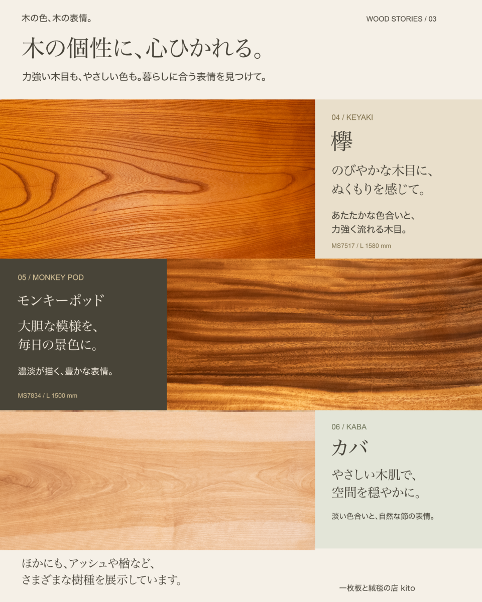 木の個性に、心ひかれる。欅（のびやかな木目に、ぬくもりを感じて）、モンキーポッド（大胆な模様を、毎日の景色に）、カバ（やさしい木肌で、空間を穏やかに）。ほかにもアッシュや楢など、さまざまな樹種を展示しています