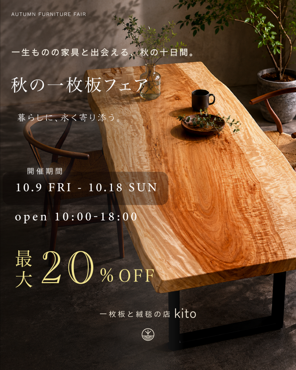 秋の一枚板フェア。一生ものの家具と出会える、秋の十日間。10.9 FRI - 10.18 SUN、open 10:00-18:00、最大20%OFF。一枚板と絨毯の店 kito